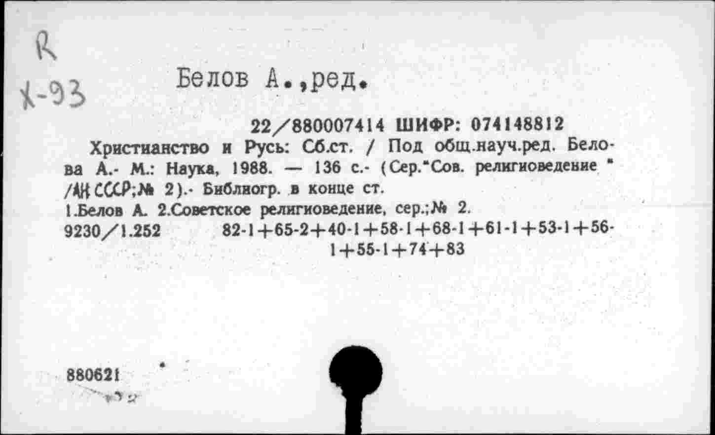 ﻿Белов А.,ред.
22/880007414 ШИФР: 074148812
Христианство и Русь: Сб.ст. / Под общ.науч.ред. Белова А.- М.: Наука, 1988. — 136 с.- (Сер.’Сов. религиоведение • /АН СССР;/* 2).- Библиогр. в конце ст.
1.Белов А. 2.Советское религиоведение, сер.;/* 2.
9230/1.252	82-1+65-24-40-1 +58-1+68-1 +61-1+53-1 +56-
1+55-1+74+83
880621
»■> у